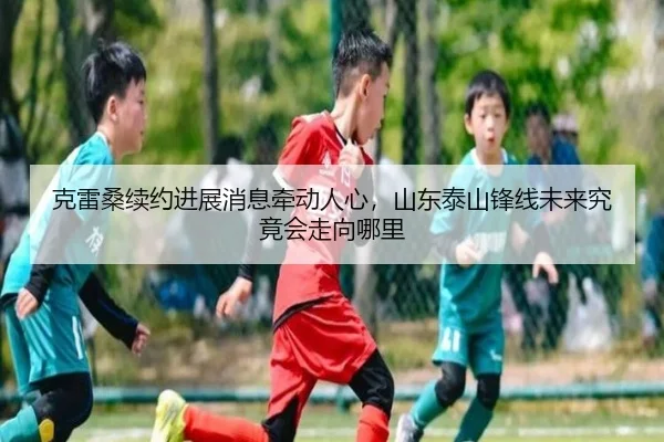 克雷桑续约进展消息牵动人心，山东泰山锋线未来究竟会走向哪里